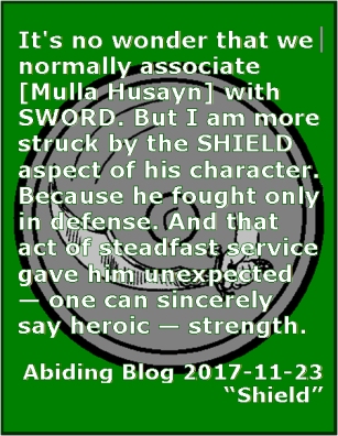 It's no wonder that we normally associate [Mulla Husayn] with SWORD. But I am more struck by the SHIELD aspect of his character. Because he fought only in defense. And that act of steadfast service gave him unexpected -- one can sincerely say heroic -- strength. #Steadfastness #Service #AbidingBlog2017Shield